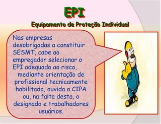 EPI
Equipamento de Proteção Individual

Nas empresas
desobrigadas a constituir
SESMT, cabe ao
empregador selecionar o
EPI adequado ao risco,
mediante orientação de
profissional tecnicamente
habilitado, ouvida a CIPA
ou, na falta desta, o
designado e trabalhadores
usuários.

 