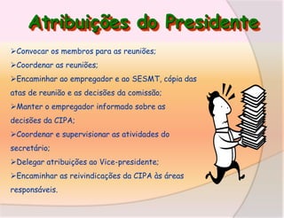 Atribuições do Presidente
Convocar os membros para as reuniões;
Coordenar as reuniões;
Encaminhar ao empregador e ao SESMT, cópia das
atas de reunião e as decisões da comissão;

Manter o empregador informado sobre as
decisões da CIPA;
Coordenar e supervisionar as atividades do

secretário;
Delegar atribuições ao Vice-presidente;
Encaminhar as reivindicações da CIPA às áreas

responsáveis.

 