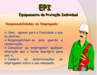 EPI
Equipamento de Proteção Individual
Responsabilidades do Empregado:
 Usar, apenas para a finalidade a que
se destina;
 Responsabilizar-se pela guarda e
conservação;
 Comunicar ao empregador qualquer
alteração que o torne impróprio para
uso; e,
 Cumprir
as
determinações
do
empregador sobre o uso adequado.

 