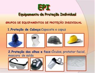 EPI
Equipamento de Proteção Individual
GRUPOS DE EQUIPAMENTOS DE PROTEÇÃO INDIVIDUAL

1.Proteção de Cabeça:Capacete e capuz

2.Proteção dos olhos e face:Óculos, protetor facial,
mascara de solda

 