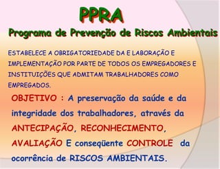 PPRA

Programa de Prevenção de Riscos Ambientais
ESTABELECE A OBRIGATORIEDADE DA E LABORAÇÃO E
IMPLEMENTAÇÃO POR PARTE DE TODOS OS EMPREGADORES E
INSTITUIÇÕES QUE ADMITAM TRABALHADORES COMO

EMPREGADOS.

OBJETIVO : A preservação da saúde e da

integridade dos trabalhadores, através da
ANTECIPAÇÃO, RECONHECIMENTO,

AVALIAÇÃO E conseqüente CONTROLE da
ocorrência de RISCOS AMBIENTAIS.

 