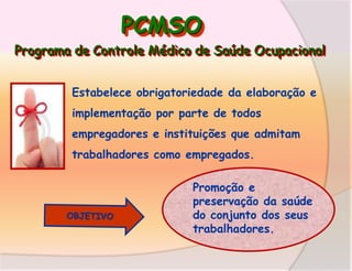 PCMSO
Programa de Controle Médico de Saúde Ocupacional
Estabelece obrigatoriedade da elaboração e
implementação por parte de todos
empregadores e instituições que admitam
trabalhadores como empregados.
Promoção e
preservação da saúde
do conjunto dos seus
trabalhadores.

 