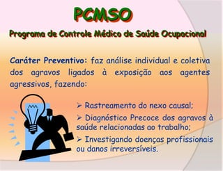PCMSO
Programa de Controle Médico de Saúde Ocupacional
Caráter Preventivo: faz análise individual e coletiva
dos agravos ligados à exposição aos agentes
agressivos, fazendo:
 Rastreamento do nexo causal;
 Diagnóstico Precoce dos agravos à
saúde relacionadas ao trabalho;

 Investigando doenças profissionais
ou danos irreversíveis.

 