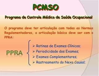 PCMSO
Programa de Controle Médico de Saúde Ocupacional
O programa deve ter articulação com todas as Normas
Regulamentadoras, a articulação básica deve ser com o
PPRA:

 Rotinas de Exames Clínicos;
 Periodicidade dos Exames;

 Exames Complementares;
 Rastreamento do Nexo Causal;

 
