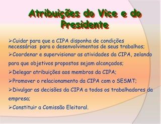 Atribuições do Vice e do
Presidente
Cuidar para que a CIPA disponha de condições
necessárias para o desenvolvimentos de seus trabalhos;
Coordenar e supervisionar as atividades da CIPA, zelando
para que objetivos propostos sejam alcançados;
Delegar atribuições aos membros da CIPA;

Promover o relacionamento da CIPA com o SESMT;
Divulgar as decisões da CIPA a todos os trabalhadores da
empresa;
Constituir a Comissão Eleitoral.

 