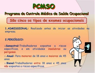PCMSO
Programa de Controle Médico de Saúde Ocupacional

São cinco os tipos de exames ocupacionais
1.ADMISSIONAL: Realizado antes de iniciar as atividades na
empresa;
2.PERIÓDICO:
oSemestral:Trabalhadores expostos a riscos
específicos, e em atividades insalubres ou
perigosas.

o Anual: Para menores de 18 anos e maiores de 45
anos.
o Bienal:Trabalhadores entre 18 anos e 45 anos
não expostos a riscos específicos.

 
