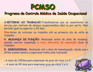 PCMSO

Programa de Controle Médico de Saúde Ocupacional
3.RETORNO AO TRABALHO:Trabalhadores que se ausentarem do
serviço por motivos de doença ocupacional(ou não) ou por parto. Num
período igual ou superior a 30 dias.
Obs:Antes de retornar ao trabalho até ao primeiro dia da volta ao
trabalho.
4. MUDANÇA DE FUNÇÃO: Realizado antes da data de mudança,
quando ocorrer exposição a risco diferente da exposição atual de
trabalho.
5. DEMISSIONAL: Realizado até a data de homologação, desde que o
último exame médico ocupacional tenha sido realizado:
oA mais de 135dias para empresas de grau de risco 1 e 2.
o A mais de 90 dias para empresas grau de risco 3 e 4.

 