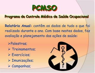 PCMSO
Programa de Controle Médico de Saúde Ocupacional
Relatório Anual: contêm os dados de tudo o que foi
realizado durante o ano. Com base nestes dados, faz
avaliação e planejamento das ações de saúde:

Palestras;
 Treinamentos;
 Exercícios;
 Imunizações;
 Campanhas;

 