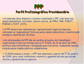 PPP

Perfil Profissiográfico Previdenciário
A empresa deve elaborar e manter atualizado o PPP, com base nos
dados ambientais, retirados, dentre outros, do PPRA, PGR, PCMAT,
PCMSO, LTCAT, CATs,.
O PPP deverá ser assinado por representante legal da empresa,
indicando os responsáveis técnicos pelos dados ambientais e monitoração
biológica, mantido por 20 anos;
As informações do PPP são de caráter privativo do trabalhador,
constituindo crime nos termos da Lei nº 9.029, de 13 de abril de 1995,
práticas discriminatórias e divulgação para terceiros, ressalvado quando
exigida pelos órgãos públicos competentes.
 O INSS passou a exigir o PPP das empresas a partir de 1º de janeiro
de 2004, para cada trabalhador exposto a agentes nocivos que gerem
direito a aposentadoria especial.

 