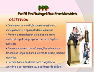 PPP

Perfil Profissiográfico Previdenciário
OBJETIVOS
Comprovar as condições para benefícios,

principalmente a aposentadoria especial;
Prove r o trabalhador de meios de prova
produzidos pelo empregador perante órgãos
públicos;
Prover a empresa de informações sobre seus
setores ao longo dos anos, evitando ações judiciais
indevidas;
Formar banco de dados para a vigilância
sanitária e epidemiológica, e políticas de saúde;

 