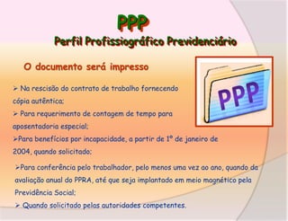 PPP

Perfil Profissiográfico Previdenciário
O documento será impresso
 Na rescisão do contrato de trabalho fornecendo
cópia autêntica;
 Para requerimento de contagem de tempo para
aposentadoria especial;
Para benefícios por incapacidade, a partir de 1º de janeiro de
2004, quando solicitado;
Para conferência pelo trabalhador, pelo menos uma vez ao ano, quando da
avaliação anual do PPRA, até que seja implantado em meio magnético pela

Previdência Social;
 Quando solicitado pelas autoridades competentes.

 