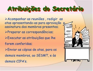 Atribuições do Secretário
Acompanhar as reuniões , redigir as
atas apresentando-as para aprovação e
assinatura dos membros presentes;
Preparar as correspondências;
Executar as atribuições que lhe

forem conferidas;
Enviar as cópias de atas, para os

demais membros, ao SESMT, e às
demais CIPA’s.

 