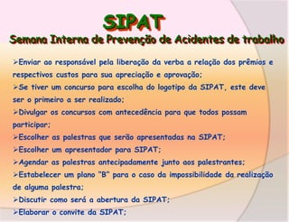 SIPAT

Semana Interna de Prevenção de Acidentes de trabalho
Enviar ao responsável pela liberação da verba a relação dos prêmios e

respectivos custos para sua apreciação e aprovação;
Se tiver um concurso para escolha do logotipo da SIPAT, este deve
ser o primeiro a ser realizado;
Divulgar os concursos com antecedência para que todos possam
participar;
Escolher as palestras que serão apresentadas na SIPAT;
Escolher um apresentador para SIPAT;
Agendar as palestras antecipadamente junto aos palestrantes;
Estabelecer um plano “B” para o caso da impossibilidade da realização
de alguma palestra;
Discutir como será a abertura da SIPAT;
Elaborar o convite da SIPAT;

 