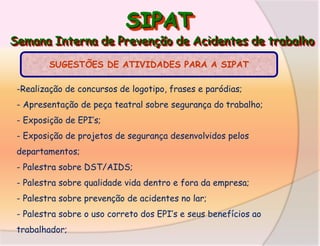 SIPAT

Semana Interna de Prevenção de Acidentes de trabalho
SUGESTÕES DE ATIVIDADES PARA A SIPAT
-Realização de concursos de logotipo, frases e paródias;

- Apresentação de peça teatral sobre segurança do trabalho;
- Exposição de EPI’s;
- Exposição de projetos de segurança desenvolvidos pelos

departamentos;
- Palestra sobre DST/AIDS;
- Palestra sobre qualidade vida dentro e fora da empresa;

- Palestra sobre prevenção de acidentes no lar;
- Palestra sobre o uso correto dos EPI’s e seus benefícios ao
trabalhador;

 
