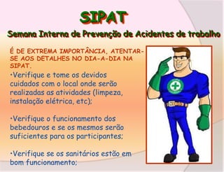 SIPAT
Semana Interna de Prevenção de Acidentes de trabalho
É DE EXTREMA IMPORTÂNCIA, ATENTARSE AOS DETALHES NO DIA-A-DIA NA
SIPAT.

•Verifique e tome os devidos
cuidados com o local onde serão
realizadas as atividades (limpeza,
instalação elétrica, etc);

•Verifique o funcionamento dos
bebedouros e se os mesmos serão
suficientes para os participantes;

•Verifique se os sanitários estão em
bom funcionamento;

 