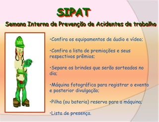 SIPAT
Semana Interna de Prevenção de Acidentes de trabalho
•Confira os equipamentos de áudio e vídeo;
•Confira a lista de premiações e seus
respectivos prêmios;
•Separe os brindes que serão sorteados no
dia;

•Máquina fotográfica para registrar o evento
e posterior divulgação;
•Pilha (ou bateria) reserva para a máquina;
•Lista de presença.

 
