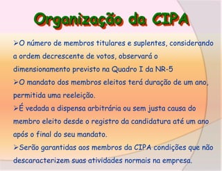 Organização da CIPA
O número de membros titulares e suplentes, considerando
a ordem decrescente de votos, observará o
dimensionamento previsto na Quadro I da NR-5
O mandato dos membros eleitos terá duração de um ano,
permitida uma reeleição.

É vedada a dispensa arbitrária ou sem justa causa do
membro eleito desde o registro da candidatura até um ano

após o final do seu mandato.
Serão garantidas aos membros da CIPA condições que não
descaracterizem suas atividades normais na empresa.

 