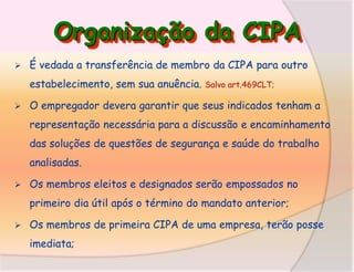 Organização da CIPA


É vedada a transferência de membro da CIPA para outro
estabelecimento, sem sua anuência.



Salvo art.469CLT;

O empregador devera garantir que seus indicados tenham a

representação necessária para a discussão e encaminhamento
das soluções de questões de segurança e saúde do trabalho
analisadas.


Os membros eleitos e designados serão empossados no
primeiro dia útil após o término do mandato anterior;



Os membros de primeira CIPA de uma empresa, terão posse
imediata;

 