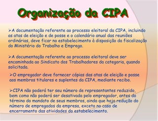 Organização da CIPA
A documentação referente ao processo eleitoral da CIPA, incluindo
as atas de eleição e de posse e o calendário anual das reuniões
ordinárias, deve ficar no estabelecimento à disposição da fiscalização
do Ministério do Trabalho e Emprego.
A documentação referente ao processo eleitoral deve ser
encaminhada ao Sindicato dos Trabalhadores da categoria, quando
solicitada.

O empregador deve fornecer cópias das atas de eleição e posse
aos membros titulares e suplentes da CIPA, mediante recibo.
CIPA não poderá ter seu número de representantes reduzido,
bem como não poderá ser desativada pelo empregador, antes do
término do mandato de seus membros, ainda que haja redução do
número de empregados da empresa, exceto no caso de
encerramento das atividades do estabelecimento.

 