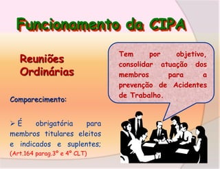 Funcionamento da CIPA
Reuniões
Ordinárias
Comparecimento:

É
obrigatória
para
membros titulares eleitos
e indicados e suplentes;
(Art.164 parag.3º e 4º CLT)

Tem
por
objetivo,
consolidar atuação dos
membros
para
a
prevenção de Acidentes
de Trabalho.

 