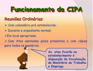 Funcionamento da CIPA
Reuniões Ordinárias:
 Com calendário pré estabelecido;
 Durante o expediente normal;
Em local apropriado;
 Com Atas assinadas pelos presentes e com cópias
para todos os membros;
As atas ficarão no
estabelecimento à
disposição da fiscalização
do Ministério do Trabalho
e Emprego.

 