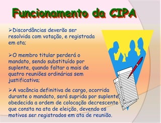 Funcionamento da CIPA
Discordâncias deverão ser
resolvida com votação, e registrada
em ata;
O membro titular perderá o
mandato, sendo substituído por
suplente, quando faltar a mais de
quatro reuniões ordinárias sem
justificativa;
A vacância definitiva de cargo, ocorrida
durante o mandato, será suprida por suplente,
obedecida a ordem de colocação decrescente
que consta na ata de eleição, devendo os
motivos ser registrados em ata de reunião.

 
