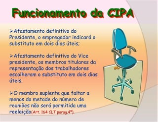 Funcionamento da CIPA
Afastamento definitivo do
Presidente, o empregador indicará o
substituto em dois dias úteis;

Afastamento definitivo do Vice
presidente, os membros titulares da
representação dos trabalhadores
escolheram o substituto em dois dias
úteis.
O membro suplente que faltar a
menos da metade do número de
reuniões não será permitida uma
reeleição(Art. 164 CLT parag.4º).

 