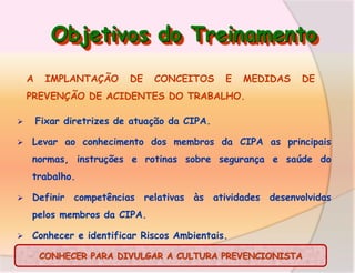 Objetivos do Treinamento
A

IMPLANTAÇÃO

DE

CONCEITOS

E

MEDIDAS

DE

PREVENÇÃO DE ACIDENTES DO TRABALHO.



Fixar diretrizes de atuação da CIPA.
Levar ao conhecimento dos membros da CIPA as principais
normas, instruções e rotinas sobre segurança e saúde do
trabalho.



Definir competências relativas às atividades desenvolvidas
pelos membros da CIPA.



Conhecer e identificar Riscos Ambientais.
CONHECER PARA DIVULGAR A CULTURA PREVENCIONISTA

 