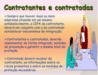 Contratantes e contratadas
Sempre que houver duas ou mais
empresas atuando em um mesmo
estabelecimento, a CIPA da contratante,
deverá em conjunto com a da contratada
estabelecer mecanismos de integração;
Contratantes e contratadas, deverão
implementar de forma integrada, medidas
de prevenção e garantir o mesmo nível de
proteção.
Contratada deverá receber da
contratante, as informações sobre os
riscos presentes e sobre as medidas de
proteção necessárias.

 