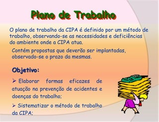 Plano de Trabalho
O plano de trabalho da CIPA é definido por um método de
trabalho, observando-se as necessidades e deficiências
do ambiente onde a CIPA atua.
Contém propostas que deverão ser implantadas,
observado-se o prazo da mesmas.

Objetivo:

 Elaborar

formas eficazes de
atuação na prevenção de acidentes e
doenças do trabalho;

 Sistematizar o método de trabalho
da CIPA;

 
