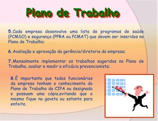 Plano de Trabalho
5.Cada empresa desenvolve uma lista de programas de saúde
(PCMSO) e segurança (PPRA ou PCMAT) que devem ser inseridos no
Plano de Trabalho;
6.Avaliação e aprovação da gerência/diretoria da empresa;
7.Mensalmente implementar os trabalhos sugeridos no Plano de
Trabalho, avaliar e medir a eficácia prevencionista;

8.É importante que todos funcionários
da empresa tenham o conhecimento do
Plano de Trabalho da CIPA ou designado
e possuam uma cópia,evitando que o
mesmo fique na gaveta ou estante para
enfeite.

 