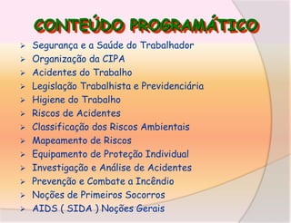 CONTEÚDO PROGRAMÁTICO














Segurança e a Saúde do Trabalhador
Organização da CIPA
Acidentes do Trabalho
Legislação Trabalhista e Previdenciária
Higiene do Trabalho
Riscos de Acidentes
Classificação dos Riscos Ambientais
Mapeamento de Riscos
Equipamento de Proteção Individual
Investigação e Análise de Acidentes
Prevenção e Combate a Incêndio
Noções de Primeiros Socorros
AIDS ( SIDA ) Noções Gerais

 