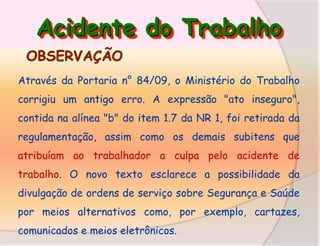Acidente do Trabalho
Através da Portaria n° 84/09, o Ministério do Trabalho

corrigiu um antigo erro. A expressão "ato inseguro",
contida na alínea "b" do item 1.7 da NR 1, foi retirada da
regulamentação, assim como os demais subitens que
atribuíam ao trabalhador a culpa pelo acidente de
trabalho. O novo texto esclarece a possibilidade da

divulgação de ordens de serviço sobre Segurança e Saúde
por meios alternativos como, por exemplo, cartazes,
comunicados e meios eletrônicos.

 