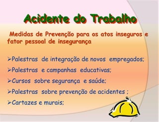 Acidente do Trabalho
Medidas de Prevenção para os atos inseguros e
fator pessoal de insegurança
Palestras de integração de novos empregados;
Palestras e campanhas educativas;

Cursos sobre segurança e saúde;
Palestras sobre prevenção de acidentes ;

Cartazes e murais;

 