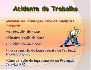 Acidente do Trabalho
Medidas de Prevenção para as condições
inseguras
Eliminação do risco;
Neutralização do risco;
Sinalização do risco;

Fornecimento de Equipamento de Proteção
Individual EPI ;
Implantação de Equipamento de Proteção
Coletiva EPC ;

 