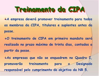 Treinamento da CIPA
A empresa deverá promover treinamento para todos
os membros da CIPA, titulares e suplentes antes da
posse.
O treinamento de CIPA em primeiro mandato será
realizado no prazo máximo de trinta dias, contados a
partir da posse.
As empresas que não se enquadrem no Quadro I,
promoverão

treinamento

para

o

Designado

responsável pelo cumprimento do objetivo da NR 5.

 