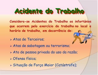 Acidente do Trabalho
Considera-se Acidentes do Trabalho os infortúnios
que ocorrem pelo exercício do trabalho no local e
horário de trabalho, em decorrência de:


Atos de Terceiros;



Atos de sabotagem ou terrorismo;



Ato de pessoa privada do uso da razão;



Ofensa física;



Situação de Força Maior (Catástrofe);

 