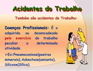 Acidentes do Trabalho
Também são acidentes de Trabalho:

Doenças Profissionais: É a
adquirida ou desencadeada
pelo exercício do trabalho
peculiar
a
determinada
atividade.

Ex:Pneumoconiose(poeiras
minerais),Asbestose(amianto),
Silicose(Sílica).

 