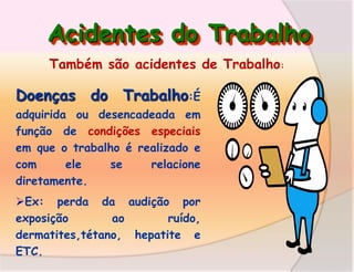 Acidentes do Trabalho
Também são acidentes de Trabalho:

Doenças do Trabalho:É
adquirida ou desencadeada em
função de condições especiais
em que o trabalho é realizado e
com
ele
se
relacione
diretamente.
Ex: perda da audição por
exposição
ao
ruído,
dermatites,tétano, hepatite e
ETC.

 