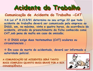 Acidente do Trabalho
Comunicação de Acidente do Trabalho -CAT
A Lei nº 8.213/91 determina no seu artigo 22 que todo
acidente de trabalho deverá ser comunicado pela empresa ao
INSS, em, no máximo, vinte e quatro horas, da ocorrência do
acidente, através do preenchimento da ficha conhecida como
CAT,sob pena de multa em caso de omissão;
 O INSS exige duas testemunhas (CAT) oculares ou
circunstanciais ;
 Em caso de morte do acidentado, deverá ser informada a
autoridade policial.
A COMUNICAÇÃO DE ACIDENTES SERÁ TANTO
MAIS COMPLEXA QUANTO MAIS GRAVE FOR A SUA
CONSEQÜÊNCIA

 