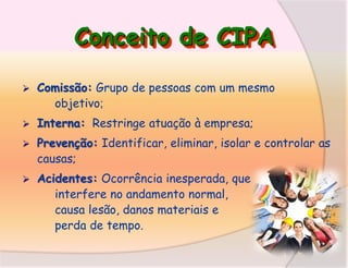 Conceito de CIPA


Comissão: Grupo de pessoas com um mesmo
objetivo;



Interna: Restringe atuação à empresa;



Prevenção: Identificar, eliminar, isolar e controlar as
causas;



Acidentes: Ocorrência inesperada, que
interfere no andamento normal,
causa lesão, danos materiais e
perda de tempo.

 