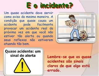 E o incidente?
Um quase acidente deve servir
como aviso da mesma maneira. A
condição que quase causa um
acidente
pode
facilmente
provocar um acidente real da
próxima vez em que você não
estiver tão alerta ou quando
seus reflexos não estiverem
atuando tão bem.

Lembre-se que os quase
acidentes são sinais
claros de que algo está
errado.

 