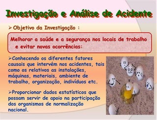 Investigação e Análise de Acidente
 Objetivo da Investigação :
Melhorar a saúde e a segurança nos locais de trabalho
e evitar novas ocorrências:
Conhecendo os diferentes fatores
causais que intervém nos acidentes, tais
como os relativos as instalações,
máquinas, materiais, ambiente de
trabalho, organização, indivíduos etc.
Proporcionar dados estatísticos que
possam servir de apoio na participação
dos organismos de normalização
nacional.

 