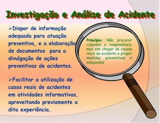 Investigação e Análise de Acidente
Dispor de informação
adequada para atuação
preventiva, e a elaboração
de documentos para a
divulgação de ações
preventivas de acidentes.
Facilitar a utilização de
casos reais de acidentes
em atividades informativas,
aproveitando previamente a
dita experiência.

Princípio: Não procurar
culpados e responsáveis,
mas sim chegar às causas
reais do acidente e propor
medidas preventivas e
adequadas

 
