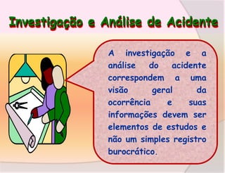 Investigação e Análise de Acidente
A investigação e a
análise
do
acidente
correspondem a uma
visão
geral
da
ocorrência
e
suas
informações devem ser
elementos de estudos e
não um simples registro
burocrático.

 