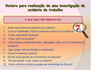 Roteiro para realização de uma investigação de
acidente de trabalho
O QUE DEVE SER PERGUNTADO

1.

Onde você estava no momento do acidente?

2.

O que o trabalhador fazia no momento anterior à ocorrência?

3.

O que você estava fazendo?

4.

O que você viu ou ouviu?

5.

Como estava o ambiente (clima, iluminação, ruído, etc.) no momento do
acidente?;

6.

Que tempo tinha na função o acidentado?;

7.

Houve treinamento prévio?

8.

Existe um programa de treinamento na empresa?

9.

Na sua opinião, o que causou o acidente?;

10. Como acidentes similares podem ser prevenidos no futuro?

 
