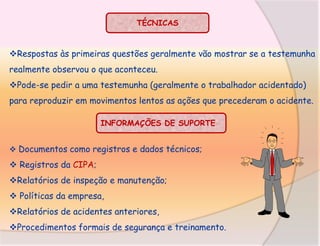 TÉCNICAS

Respostas às primeiras questões geralmente vão mostrar se a testemunha
realmente observou o que aconteceu.
Pode-se pedir a uma testemunha (geralmente o trabalhador acidentado)
para reproduzir em movimentos lentos as ações que precederam o acidente.
INFORMAÇÕES DE SUPORTE
 Documentos como registros e dados técnicos;

 Registros da CIPA;
Relatórios de inspeção e manutenção;
 Políticas da empresa,
Relatórios de acidentes anteriores,

Procedimentos formais de segurança e treinamento.

 