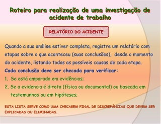 Roteiro para realização de uma investigação de
acidente de trabalho
RELATÓRIO DO ACIDENTE

Quando a sua análise estiver completa, registre um relatório com

etapas sobre o que aconteceu (suas conclusões), desde o momento
do acidente, listando todas as possíveis causas de cada etapa.
Cada conclusão deve ser checada para verificar:

1. Se está amparada em evidências;
2. Se a evidencia é direta (física ou documental) ou baseada em
testemunhos ou em hipóteses;
ESTA LISTA SERVE COMO UMA CHECAGEM FINAL DE DISCREPÂNCIAS QUE DEVEM SER
EXPLICADAS OU ELIMINADAS.

 