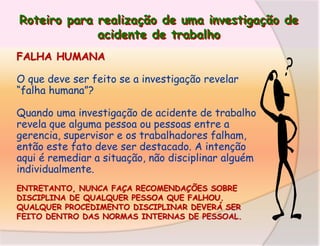 Roteiro para realização de uma investigação de
acidente de trabalho
FALHA HUMANA
O que deve ser feito se a investigação revelar
“falha humana”?
Quando uma investigação de acidente de trabalho
revela que alguma pessoa ou pessoas entre a
gerencia, supervisor e os trabalhadores falham,
então este fato deve ser destacado. A intenção
aqui é remediar a situação, não disciplinar alguém
individualmente.
ENTRETANTO, NUNCA FAÇA RECOMENDAÇÕES SOBRE
DISCIPLINA DE QUALQUER PESSOA QUE FALHOU.
QUALQUER PROCEDIMENTO DISCIPLINAR DEVERÁ SER
FEITO DENTRO DAS NORMAS INTERNAS DE PESSOAL.

 