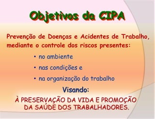 Objetivos da CIPA
Prevenção de Doenças e Acidentes de Trabalho,
mediante o controle dos riscos presentes:
• no ambiente
• nas condições e
• na organização do trabalho

Visando:
À PRESERVAÇÃO DA VIDA E PROMOÇÃO
DA SAÚDE DOS TRABALHADORES.

 